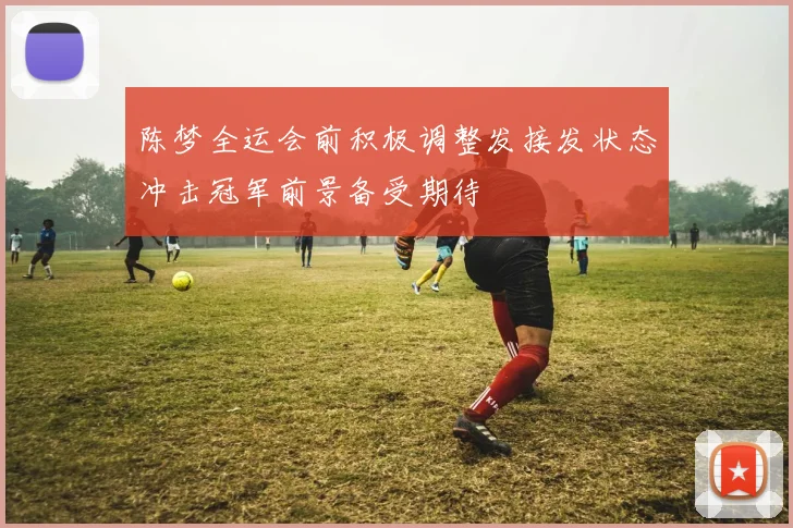 陈梦全运会前积极调整发接发状态冲击冠军前景备受期待