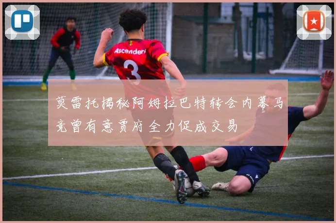 莫雷托揭秘阿姆拉巴特转会内幕马竞曾有意贾府全力促成交易