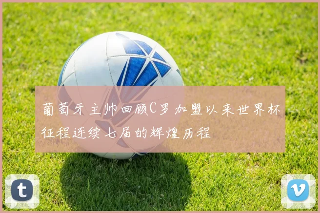 葡萄牙主帅回顾C罗加盟以来世界杯征程连续七届的辉煌历程