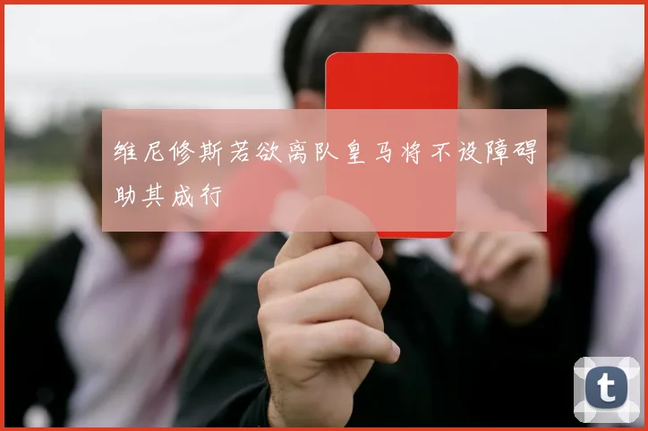 维尼修斯若欲离队皇马将不设障碍助其成行