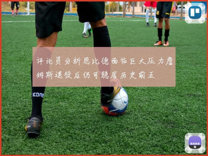 评论员分析恩比德面临巨大压力詹姆斯退役后仍可稳居历史前五