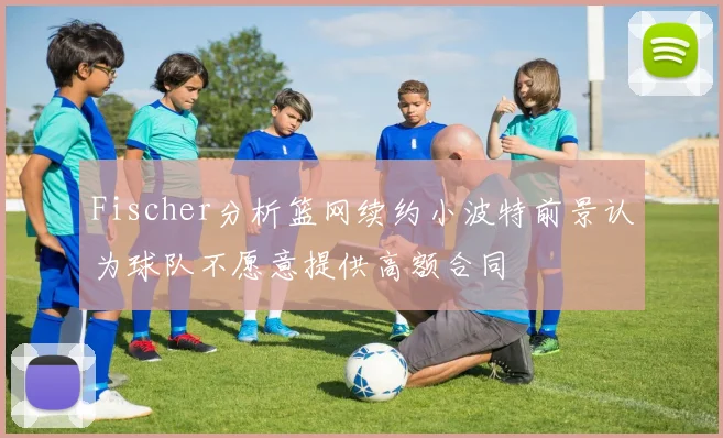 Fischer分析篮网续约小波特前景认为球队不愿意提供高额合同