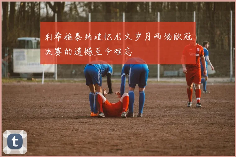 利希施泰纳追忆尤文岁月两场欧冠决赛的遗憾至今难忘