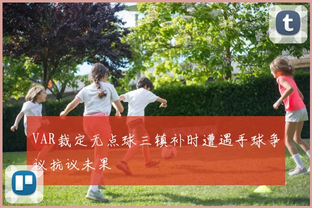 VAR裁定无点球三镇补时遭遇手球争议抗议未果