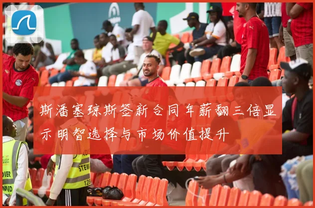斯潘塞琼斯签新合同年薪翻三倍显示明智选择与市场价值提升