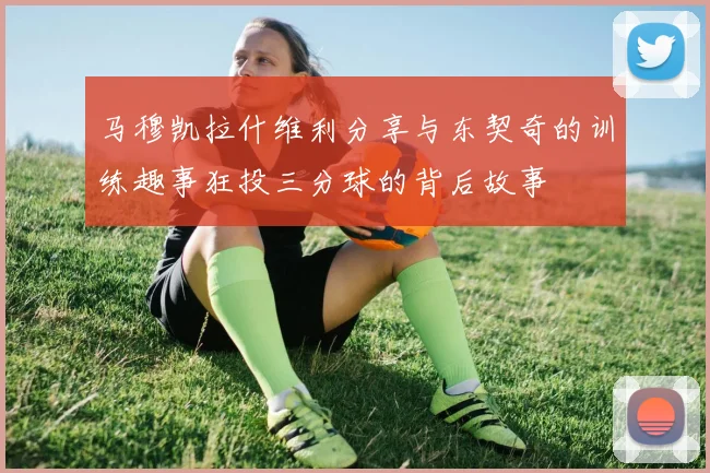 马穆凯拉什维利分享与东契奇的训练趣事狂投三分球的背后故事