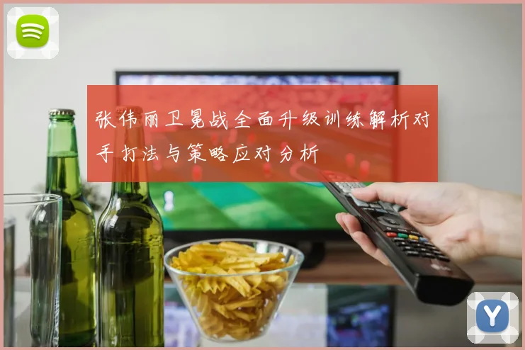张伟丽卫冕战全面升级训练解析对手打法与策略应对分析
